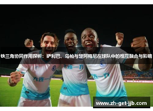 铁三角协同作用探析：萨利巴、乌帕与楚阿梅尼在球队中的相互融合与影响