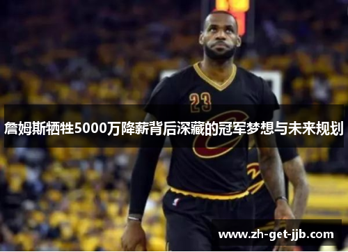 詹姆斯牺牲5000万降薪背后深藏的冠军梦想与未来规划 詹姆斯牺牲5000万降薪背后深藏的冠军梦想与未来规划