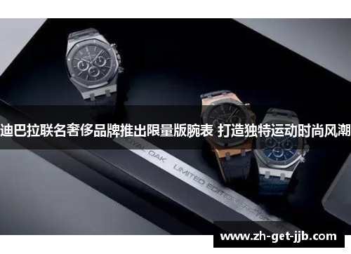 迪巴拉联名奢侈品牌推出限量版腕表 打造独特运动时尚风潮