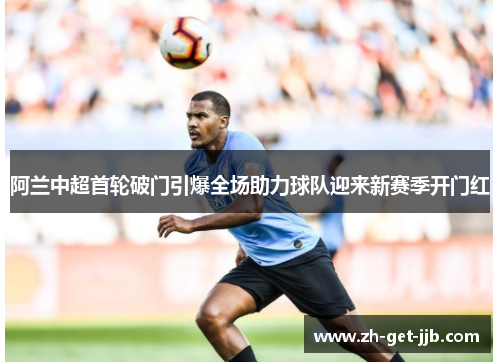 阿兰中超首轮破门引爆全场助力球队迎来新赛季开门红